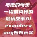 亚历山大·王与他的母亲，一段时尚界的温情故事Alexanderwang妈妈获奖情况  第1张