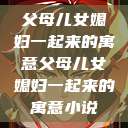 父母儿女媳妇一起来的寓意父母儿女媳妇一起来的寓意小说  第1张