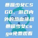 暴躁少女CSGO，游戏内外的热血挑战暴躁少女csgo免费观看  第1张