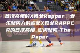 首次亮相的X姓女Rapper，音乐新势力的崛起X姓女RAPPER的首次亮相_澎湃新闻-The Paper  第1张