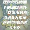 医院特殊待遇下的温暖关怀，以医院特殊待遇5为视角医院特殊待遇5中文  第1张
