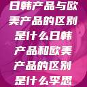 日韩产品与欧美产品的区别是什么日韩产品和欧美产品的区别是什么李思  第1张