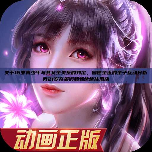 关于16岁青少年与其父亲关系的判定，自愿亲近的亲子互动分析我21岁在暑假和我爸爸住酒店  第1张