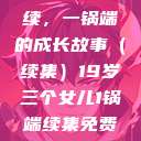19岁三个女儿与生活的继续，一锅端的成长故事（续集）19岁三个女儿1锅端续集免费观看今晚双色球属于什么  第1张