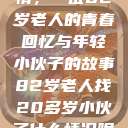 跨越世代的友情，一位82岁老人的青春回忆与年轻小伙子的故事82岁老人找20多岁小伙子什么情况呢视频讲解  第1张