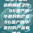探索中国制造的巅峰之作，96国产精华最好的产品96国产精华最好的产品有哪些  第1张
