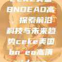 CEKE美国BNDEAO高,探索前沿科技与未来趋势ceke美国bnдeo高清videos 第1张 CEKE美国BNDEAO高,探索前沿科技与未来趋势ceke美国bnдeo高清videos 第1张
