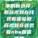 观看NBA赛事的新选择，蘑菇视频在线观看体验蘑菇视频在线观看nba直播免费  第1张