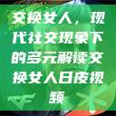 交换女人,现代社交现象下的多元解读交换女人日皮视频 第1张 交换女人,现代社交现象下的多元解读交换女人日皮视频 第1张