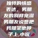 独特的情感表达，男朋友的别样宠溺男朋友说想把我腿架他脖子上,小说  第1张