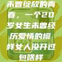 未曾绽放的青春，一个20岁女生未曾经历爱情的模样女人没开过包啥样  第1张