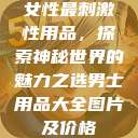女性最刺激性用品,探索神秘世界的魅力之选男士用品大全图片及价格 第1张 女性最刺激性用品,探索神秘世界的魅力之选男士用品大全图片及价格 第1张