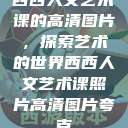 西西人文艺术课的高清图片，探索艺术的世界西西人文艺术课照片高清图片夸克  第1张