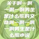 关于啊一啊一啊一啊男生是什么歌的文章啊一啊一啊一啊男生是什么歌小说  第1张