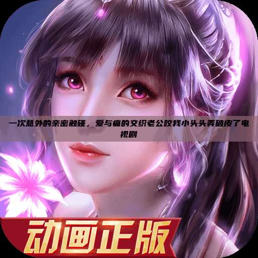 一次意外的亲密触碰，爱与痛的交织老公咬我小头头弄破皮了电视剧  第1张