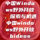 中国Windows野外开放，探索与机遇中国windows野外开放bideos  第1张