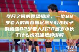 岁月之间的真挚情谊，一位82岁老人的青春回忆与年轻小伙子的相遇82岁老人找20多岁小伙子什么情况呢视频讲解  第1张
