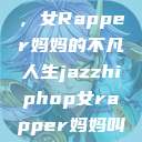 爵士嘻哈之魂，女Rapper妈妈的不凡人生jazzhiphop女rapper妈妈叫什么名字  第1张