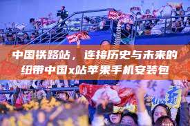 中国铁路站,连接历史与未来的纽带中国x站苹果手机安装包 第1张 中国铁路站,连接历史与未来的纽带中国x站苹果手机安装包 第1张