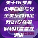 关于16岁青少年自愿与父亲关系的判定我21岁在暑假和我爸爸住酒店 第1张 关于16岁青少年自愿与父亲关系的判定我21岁在暑假和我爸爸住酒店 第1张