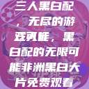 三人黑白配，无尽的游戏可能
三人行，黑白配的无限可能非洲黑白大片免费观看  第1张