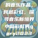 小蓝彩虹男Gary2023的音乐作品，跨越彩虹，探寻音乐新境界小蓝彩虹男gary2023的音乐作品师哥  第1张