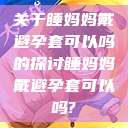 关于睡妈妈戴避孕套可以吗的探讨睡妈妈戴避孕套可以吗?  第1张