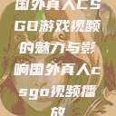 国外真人CSGO游戏视频的魅力与影响国外真人csgo视频播放 第1张 国外真人CSGO游戏视频的魅力与影响国外真人csgo视频播放 第1张
