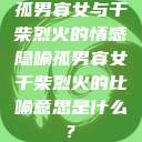 孤男寡女与干柴烈火的情感隐喻孤男寡女干柴烈火的比喻意思是什么?  第1张