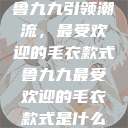 鲁九九引领潮流，最受欢迎的毛衣款式鲁九九最受欢迎的毛衣款式是什么  第1张