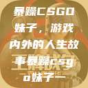 暴躁CSGO妹子，游戏内外的人生故事暴躁csgo妹子一  第1张