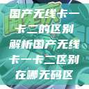 国产无线卡一卡二的区别解析国产无线卡一卡二区别在哪无码区  第1张