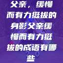 父亲,缓慢而有力挺拔的身影父亲缓慢而有力挺拔的成语有哪些 第1张 父亲,缓慢而有力挺拔的身影父亲缓慢而有力挺拔的成语有哪些 第1张