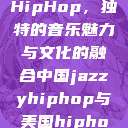 中国JazzyHipHop，独特的音乐魅力与文化的融合中国jazzyhiphop与美国hiphop的对比  第1张
