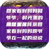回家看到妈妈和爷爷，时光里的温暖重逢
的含义与背景回家看到妈妈跟爷爷在一起的说说  第1张