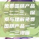 免费国精产品一二二三，探索与理解免费国精产品一二二三漫画  第1张