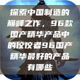 探索中国制造的巅峰之作，96款国产精华产品中的佼佼者96国产精华最好的产品有哪些  第1张