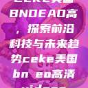CEKE美国BNDEAO高,探索前沿科技与未来趋势ceke美国bnдeo高清videos 第1张 CEKE美国BNDEAO高,探索前沿科技与未来趋势ceke美国bnдeo高清videos 第1张
