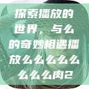 探索播放的世界，与么的奇妙相遇播放么么么么么么么么肉2  第1张