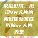 家庭影院，沉浸VR大片的极致体验家庭影院vr大片天堂  第1张