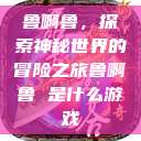 鲁啊鲁，探索神秘世界的冒险之旅鲁啊鲁 是什么游戏  第1张