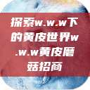 探索w.w.w下的黄皮世界w.w.w黄皮磨菇招商  第1张