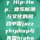 中国 Jazzy Hip-Hop，音乐新潮与文化的融合中国jazzyhiphop与美国hiphop的对比  第1张