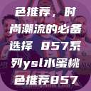 YSL水蜜桃色推荐，时尚潮流的必备选择 857系列ysl水蜜桃色推荐857最新款式  第1张
