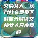 交换女人,现代社交现象下的多元解读交换女人日皮视频 第1张 交换女人,现代社交现象下的多元解读交换女人日皮视频 第1张