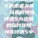 医院特殊待遇下的患者关怀，以医院特殊待遇5为视角的探讨医院特殊待遇5中文  第1张