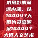 探索人文艺术摄影的深邃内涵，以144447大但为灵感源泉144447大但人文艺术摄影图片  第1张