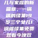 19岁三个女儿与家庭的新篇章，一锅端的续集19岁三个女儿1锅端续集免费观看今晚双色球属于什么  第1张