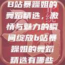 B站暴躁姐的舞蹈精选，激情与魅力的瞬间绽放b站暴躁姐的舞蹈精选有哪些  第1张