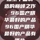 探索中国制造的巅峰之作，96国产精华最好的产品96国产精华最好的产品有哪些  第1张